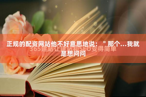 正规的配资网站他不好意思地说：＂那个...我就是想问问