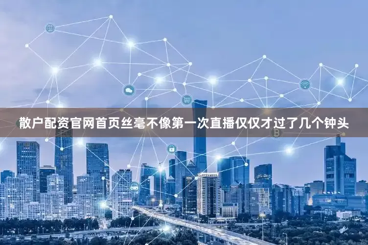 散户配资官网首页丝毫不像第一次直播仅仅才过了几个钟头