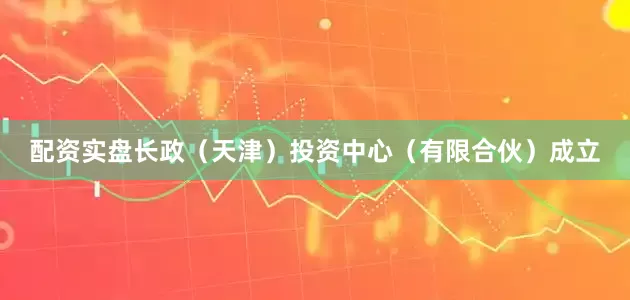 配资实盘长政（天津）投资中心（有限合伙）成立