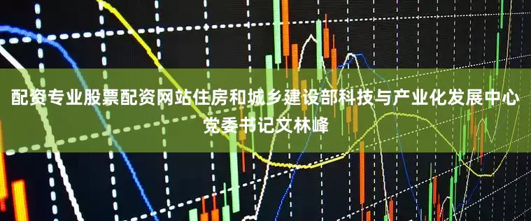配资专业股票配资网站住房和城乡建设部科技与产业化发展中心党委书记文林峰