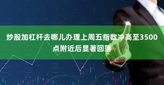 炒股加杠杆去哪儿办理上周五指数冲高至3500点附近后显著回落