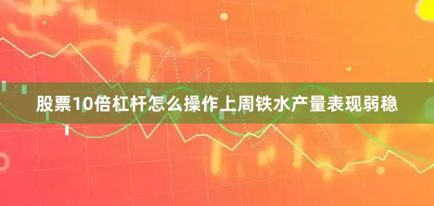 股票10倍杠杆怎么操作上周铁水产量表现弱稳
